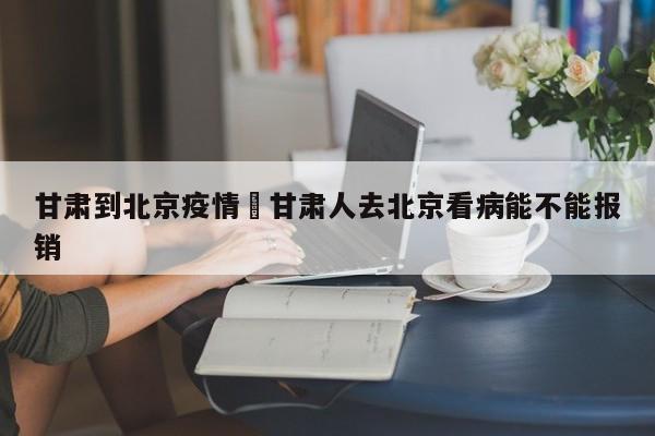 甘肃到北京疫情›甘肃人去北京看病能不能报销