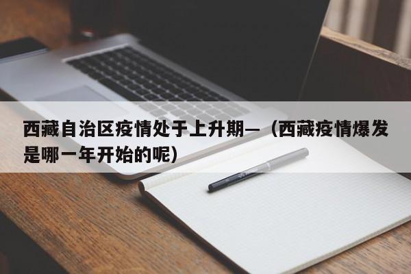 西藏自治区疫情处于上升期—（西藏疫情爆发是哪一年开始的呢）