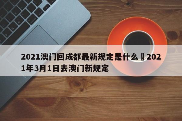 2021澳门回成都最新规定是什么›2021年3月1日去澳门新规定