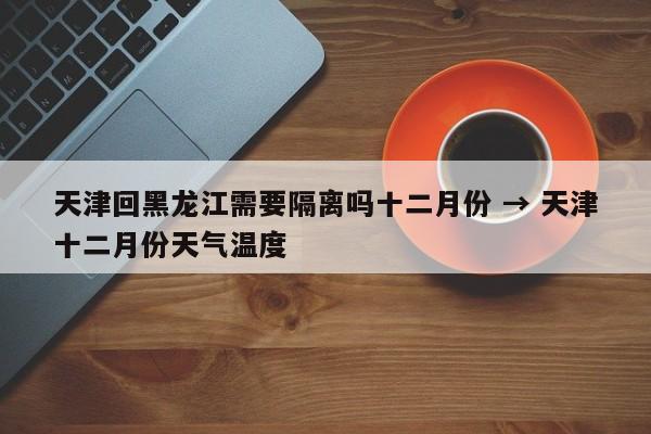 天津回黑龙江需要隔离吗十二月份 → 天津十二月份天气温度