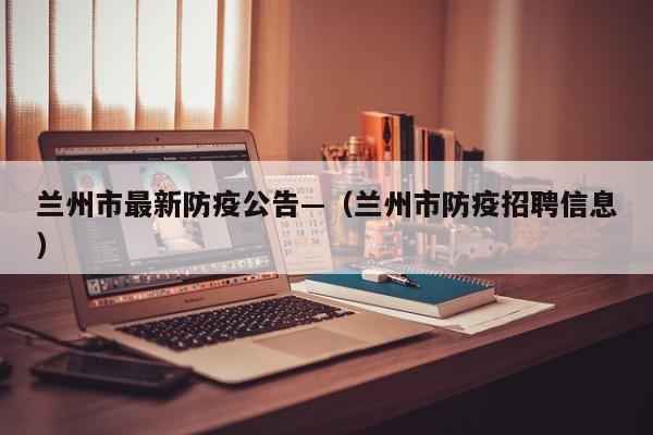 兰州市最新防疫公告—（兰州市防疫招聘信息）