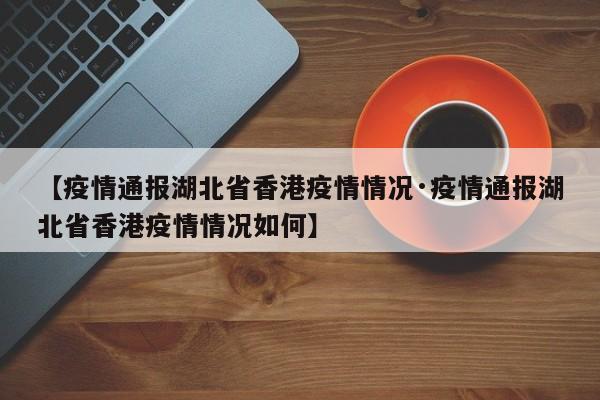 【疫情通报湖北省香港疫情情况·疫情通报湖北省香港疫情情况如何】
