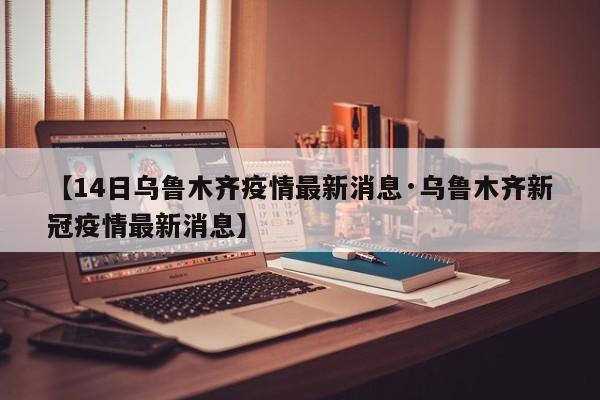 【14日乌鲁木齐疫情最新消息·乌鲁木齐新冠疫情最新消息】