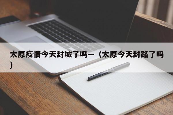 太原疫情今天封城了吗—（太原今天封路了吗）