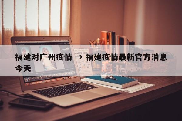 福建对广州疫情 → 福建疫情最新官方消息今天