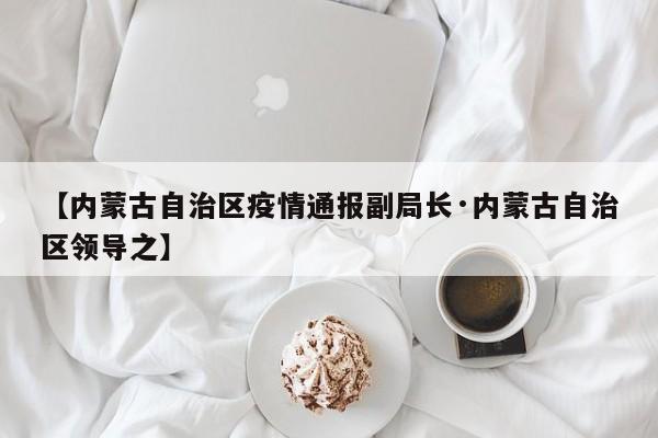 【内蒙古自治区疫情通报副局长·内蒙古自治区领导之】