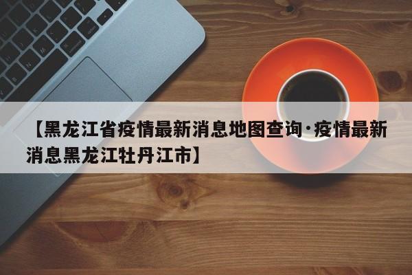 【黑龙江省疫情最新消息地图查询·疫情最新消息黑龙江牡丹江市】