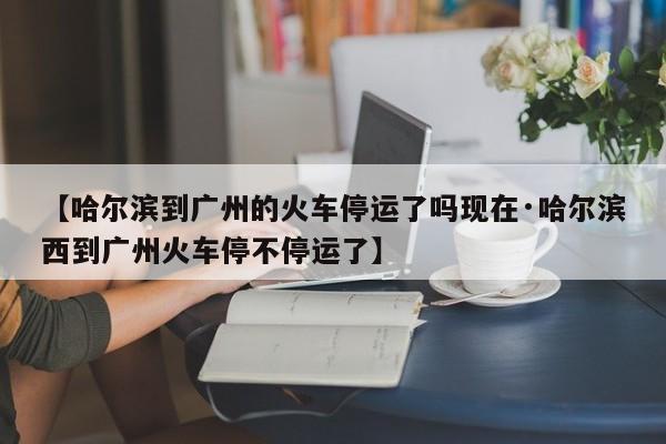 【哈尔滨到广州的火车停运了吗现在·哈尔滨西到广州火车停不停运了】