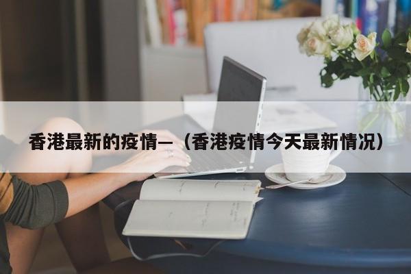 香港最新的疫情—（香港疫情今天最新情况）