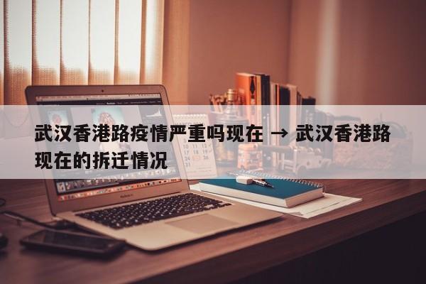 武汉香港路疫情严重吗现在 → 武汉香港路现在的拆迁情况