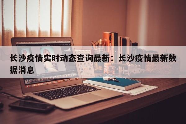 长沙疫情实时动态查询最新：长沙疫情最新数据消息