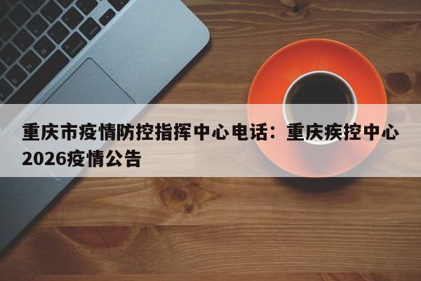 重庆市疫情防控指挥中心电话：重庆疾控中心2026疫情公告