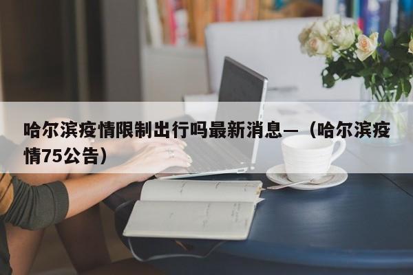 哈尔滨疫情限制出行吗最新消息—(哈尔滨疫情75公告)