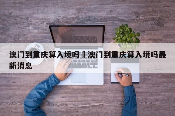 澳门到重庆算入境吗›澳门到重庆算入境吗最新消息