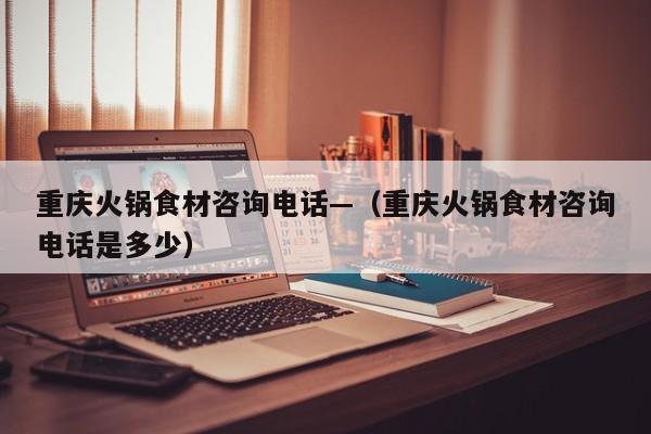 重庆火锅食材咨询电话—（重庆火锅食材咨询电话是多少）