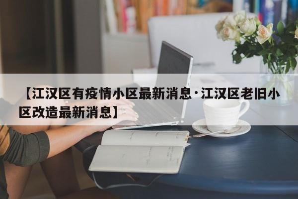 【江汉区有疫情小区最新消息·江汉区老旧小区改造最新消息】
