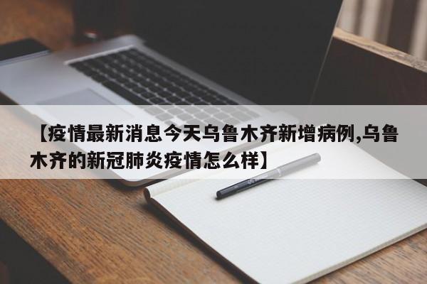 【疫情最新消息今天乌鲁木齐新增病例,乌鲁木齐的新冠肺炎疫情怎么样】