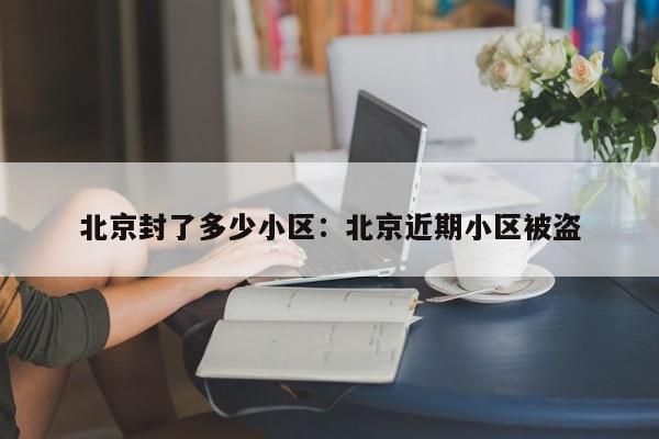 北京封了多少小区：北京近期小区被盗