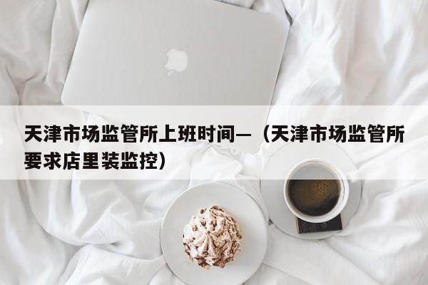 天津市场监管所上班时间—(天津市场监管所要求店里装监控)