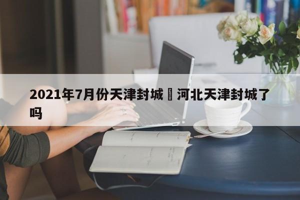 2021年7月份天津封城›河北天津封城了吗