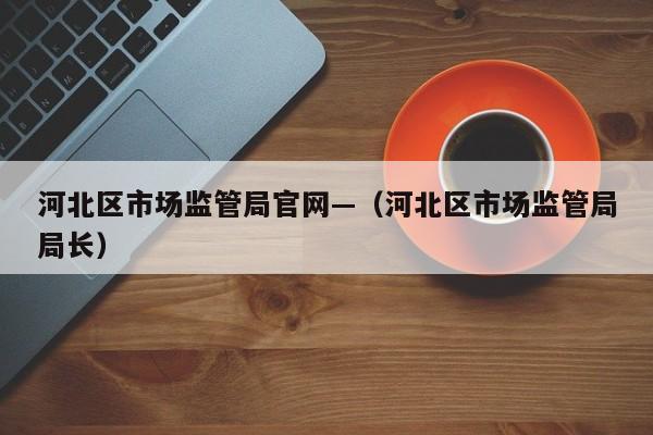河北区市场监管局官网—（河北区市场监管局局长）