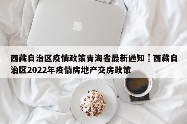 西藏自治区疫情政策青海省最新通知›西藏自治区2022年疫情房地产交房政策