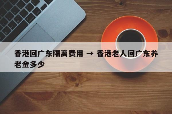 香港回广东隔离费用 → 香港老人回广东养老金多少
