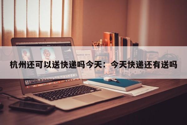 杭州还可以送快递吗今天：今天快递还有送吗