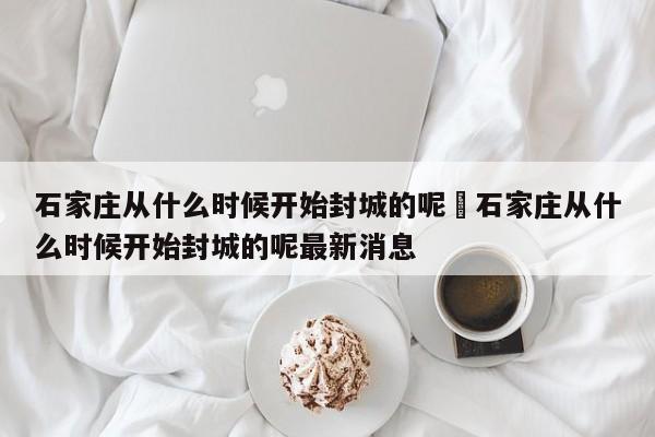 石家庄从什么时候开始封城的呢›石家庄从什么时候开始封城的呢最新消息