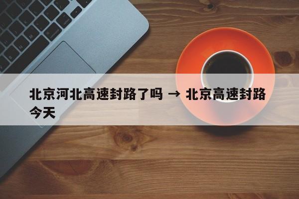 北京河北高速封路了吗 → 北京高速封路 今天