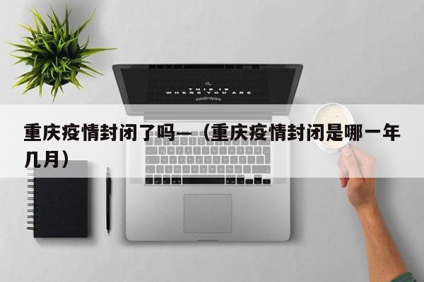 重庆疫情封闭了吗—（重庆疫情封闭是哪一年几月）