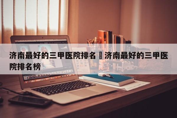 济南最好的三甲医院排名›济南最好的三甲医院排名榜