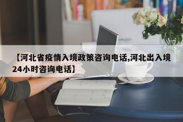 【河北省疫情入境政策咨询电话,河北出入境24小时咨询电话】