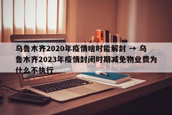 乌鲁木齐2020年疫情啥时能解封 → 乌鲁木齐2023年疫情封闭时期减免物业费为什么不执行