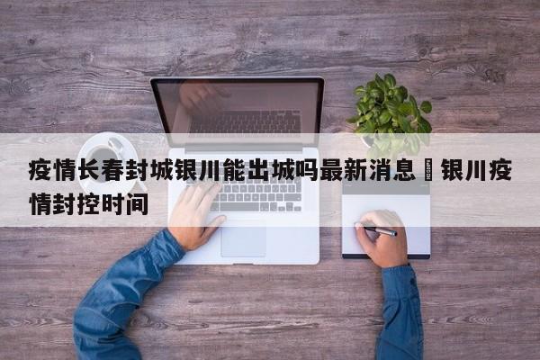 疫情长春封城银川能出城吗最新消息›银川疫情封控时间