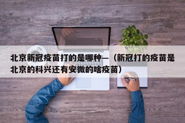 北京新冠疫苗打的是哪种—（新冠打的疫苗是北京的科兴还有安微的啥疫苗）