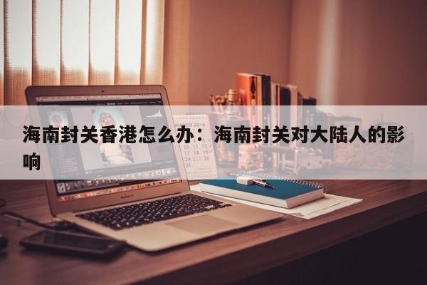 海南封关香港怎么办：海南封关对大陆人的影响
