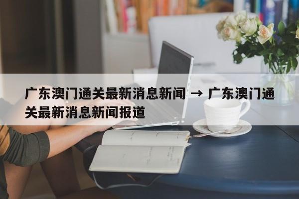 广东澳门通关最新消息新闻 → 广东澳门通关最新消息新闻报道