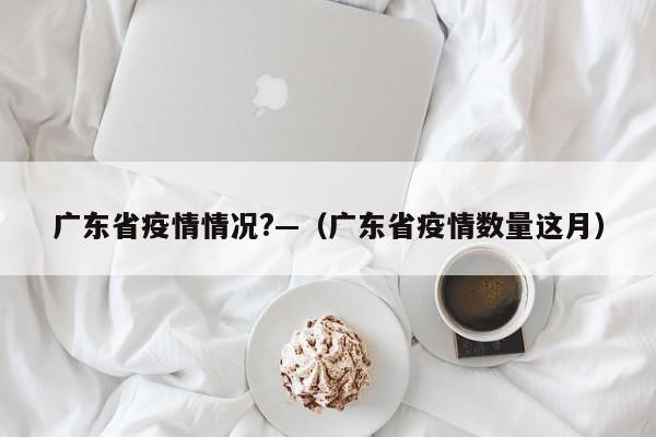 广东省疫情情况?—（广东省疫情数量这月）