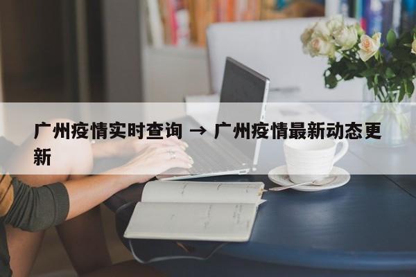 广州疫情实时查询 → 广州疫情最新动态更新