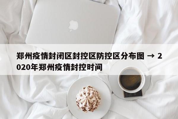 郑州疫情封闭区封控区防控区分布图 → 2020年郑州疫情封控时间