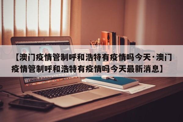 【澳门疫情管制呼和浩特有疫情吗今天·澳门疫情管制呼和浩特有疫情吗今天最新消息】