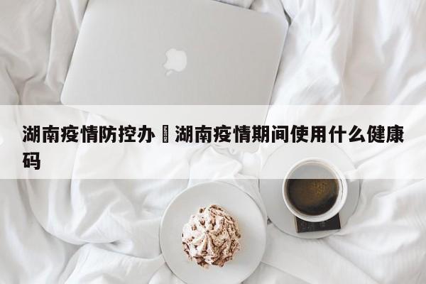湖南疫情防控办›湖南疫情期间使用什么健康码