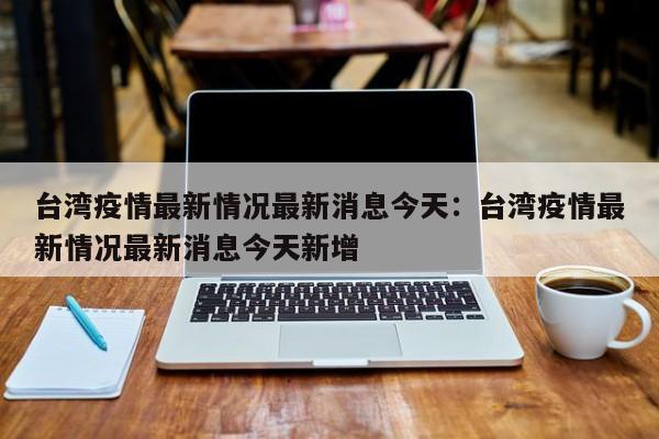 台湾疫情最新情况最新消息今天：台湾疫情最新情况最新消息今天新增