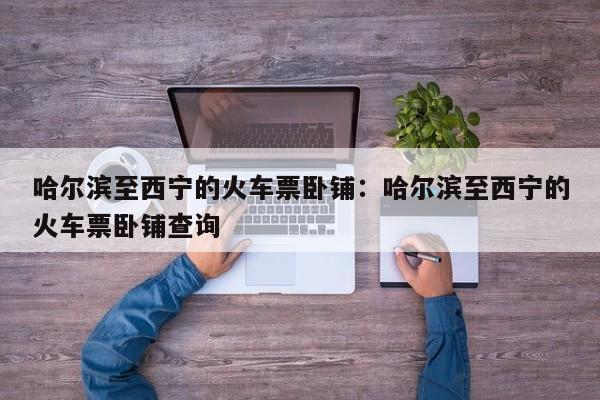 哈尔滨至西宁的火车票卧铺：哈尔滨至西宁的火车票卧铺查询