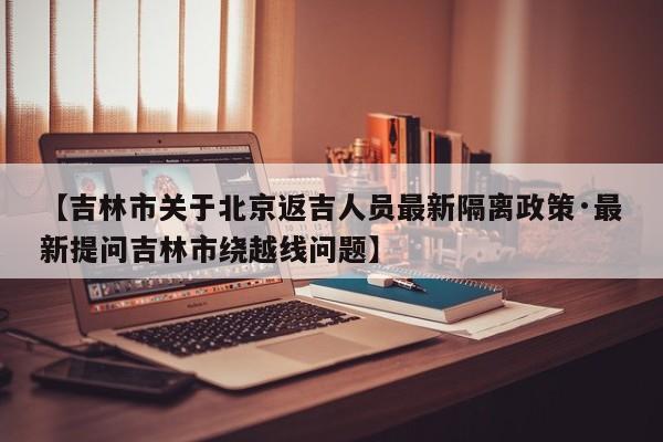【吉林市关于北京返吉人员最新隔离政策·最新提问吉林市绕越线问题】
