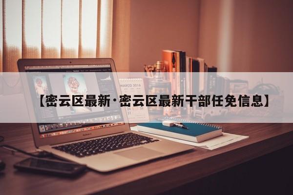 【密云区最新·密云区最新干部任免信息】