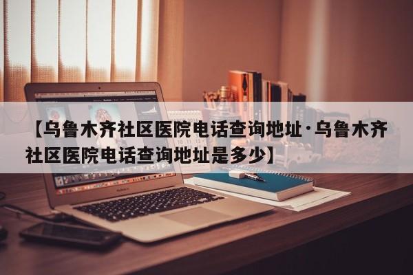【乌鲁木齐社区医院电话查询地址·乌鲁木齐社区医院电话查询地址是多少】