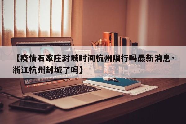 【疫情石家庄封城时间杭州限行吗最新消息·浙江杭州封城了吗】