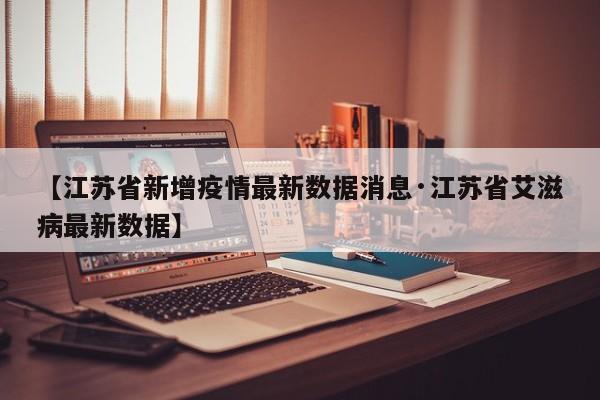 【江苏省新增疫情最新数据消息·江苏省艾滋病最新数据】
